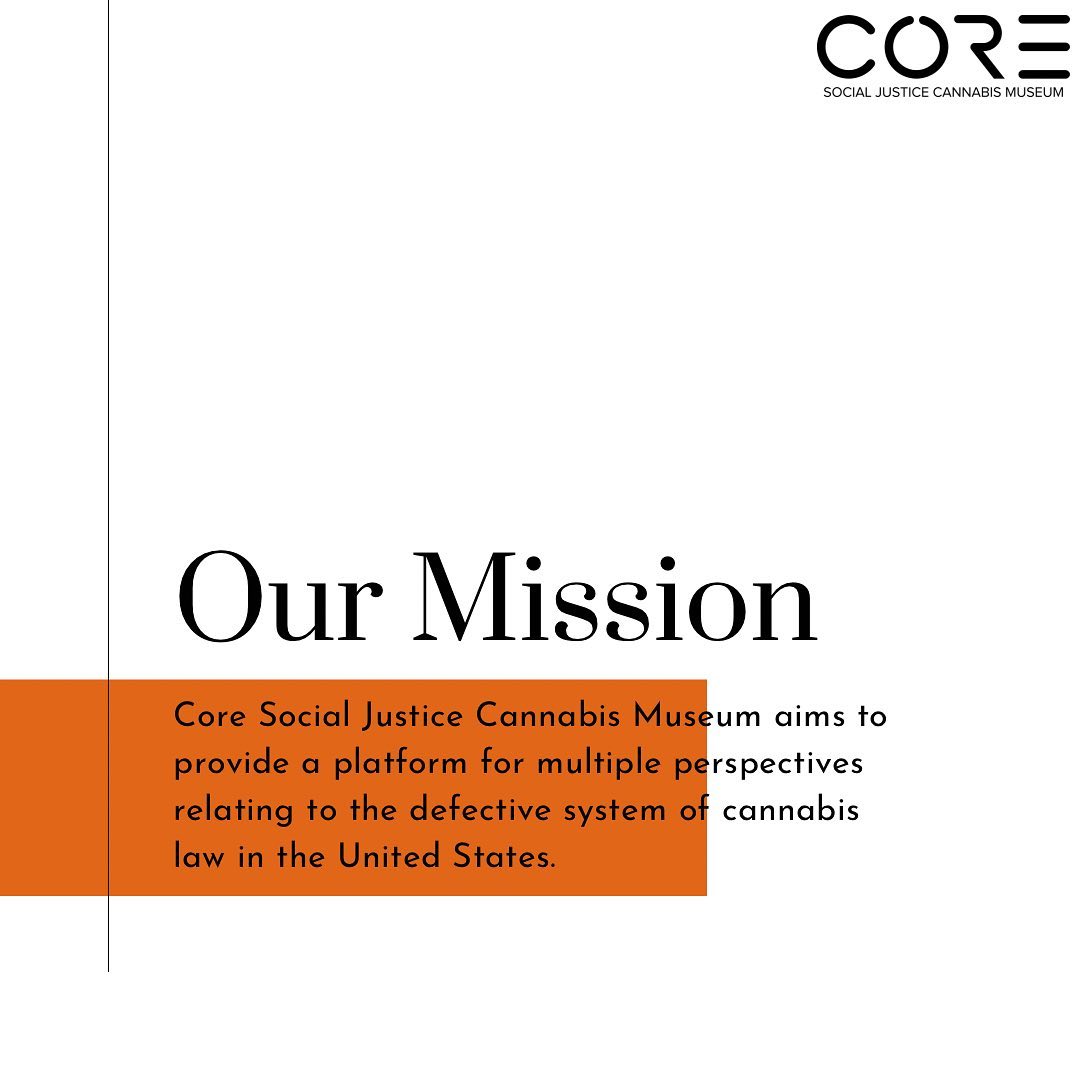 Our mission: We aim to provide a platform for multiple perspectives relating to the defective system of cannabis law in the United States. Decades of unsupported policies and the enforcement of the laws born of those policies have and continue to facilitate government overreach as well as create undue hardship in low- income and minority communities. Core will curate exhibits that urge people to look back at events and influences that sculpted our relationship with cannabis, as well as recognize and memorialize the inequitable events leading up to the multi-billion dollar industry that is cannabis today.